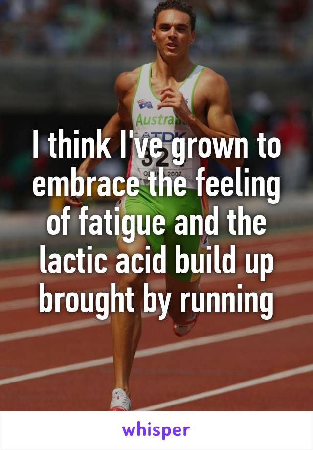 I think I've grown to embrace the feeling of fatigue and the lactic acid build up brought by running