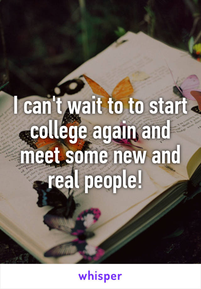 I can't wait to to start college again and meet some new and real people!  