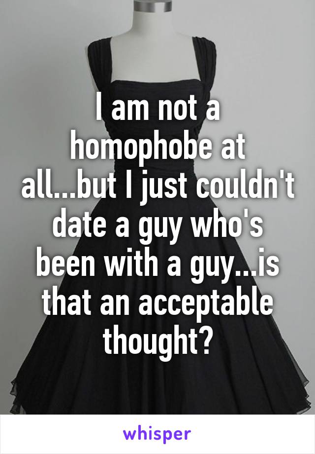 I am not a homophobe at all...but I just couldn't date a guy who's been with a guy...is that an acceptable thought?