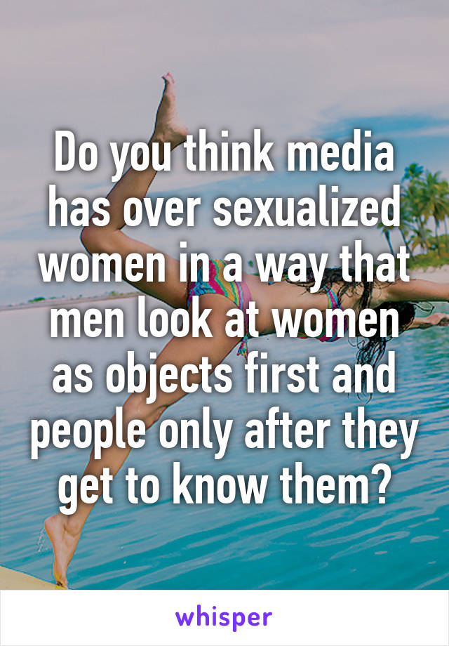 Do you think media has over sexualized women in a way that men look at women as objects first and people only after they get to know them?