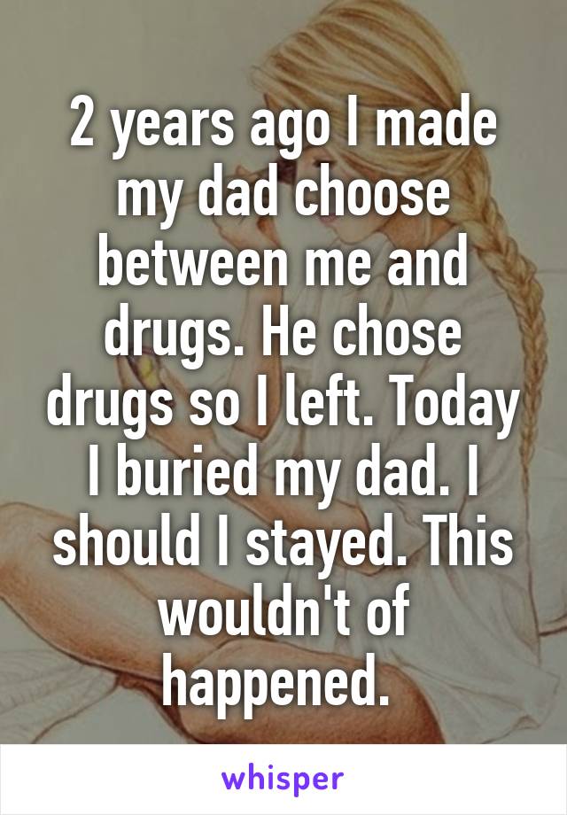 2 years ago I made my dad choose between me and drugs. He chose drugs so I left. Today I buried my dad. I should I stayed. This wouldn't of happened. 