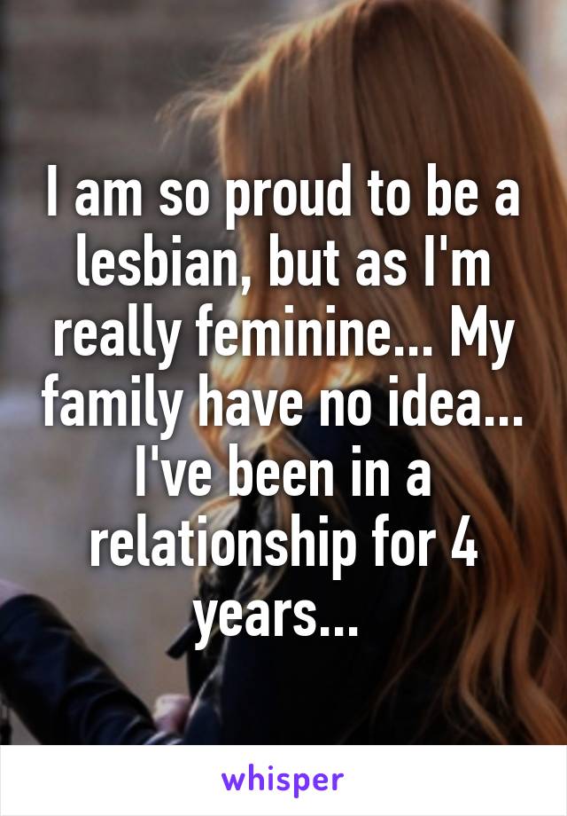 I am so proud to be a lesbian, but as I'm really feminine... My family have no idea... I've been in a relationship for 4 years... 