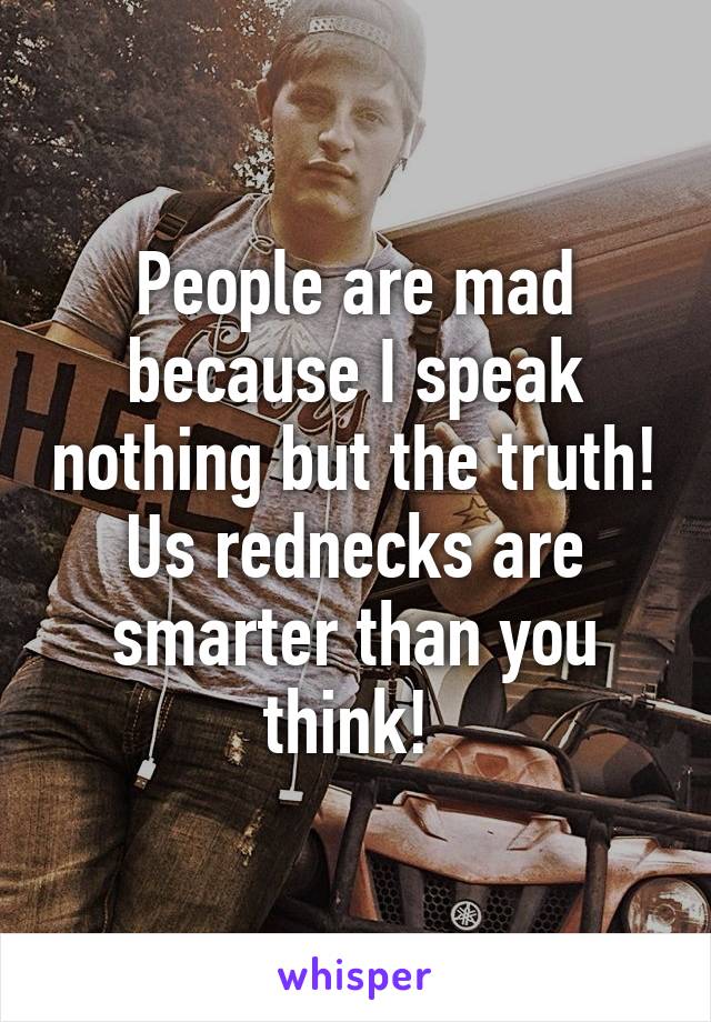 People are mad because I speak nothing but the truth! Us rednecks are smarter than you think! 