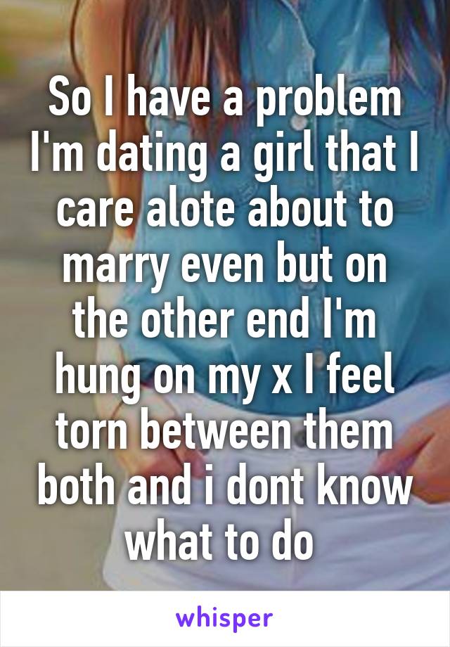 So I have a problem I'm dating a girl that I care alote about to marry even but on the other end I'm hung on my x I feel torn between them both and i dont know what to do 
