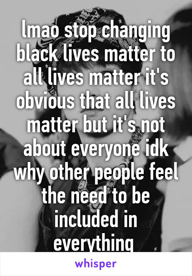 lmao stop changing black lives matter to all lives matter it's obvious that all lives matter but it's not about everyone idk why other people feel the need to be included in everything 