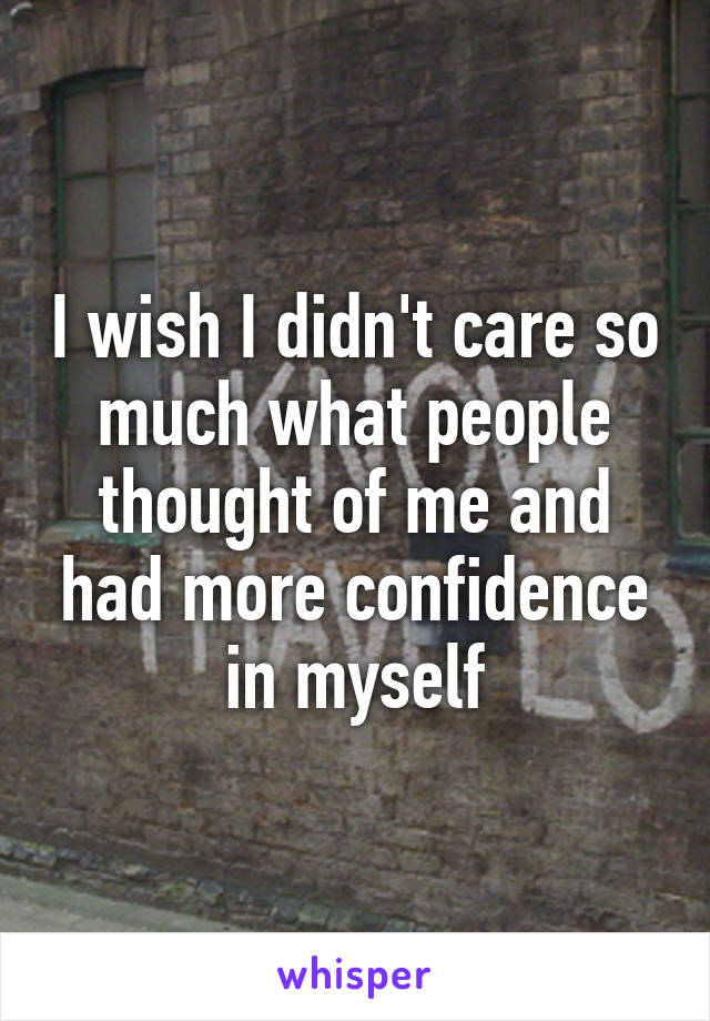 I wish I didn't care so much what people thought of me and had more confidence in myself