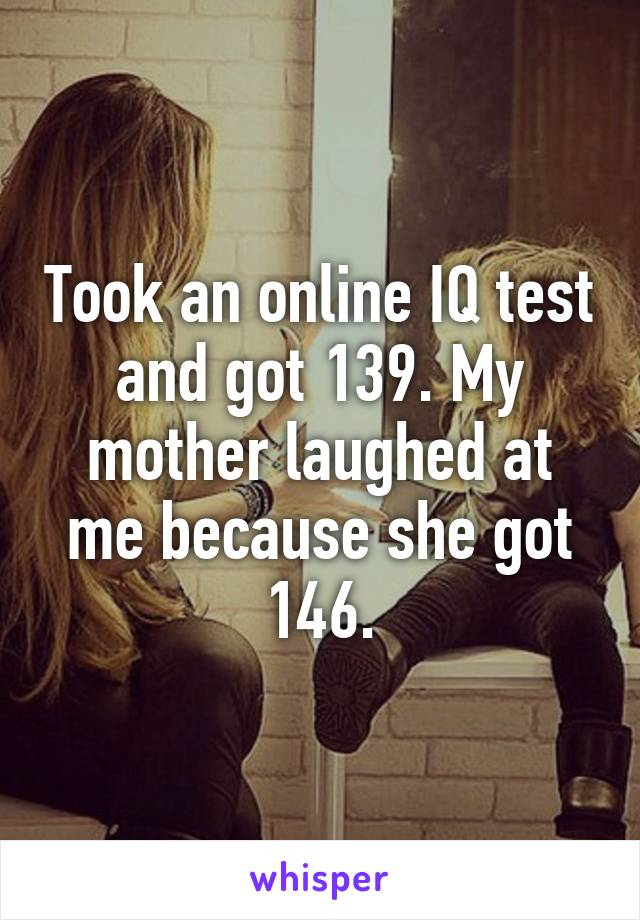 Took an online IQ test and got 139. My mother laughed at me because she got 146.
