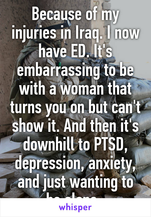 Because of my injuries in Iraq. I now have ED. It's embarrassing to be with a woman that turns you on but can't show it. And then it's downhill to PTSD, depression, anxiety, and just wanting to be alone. 