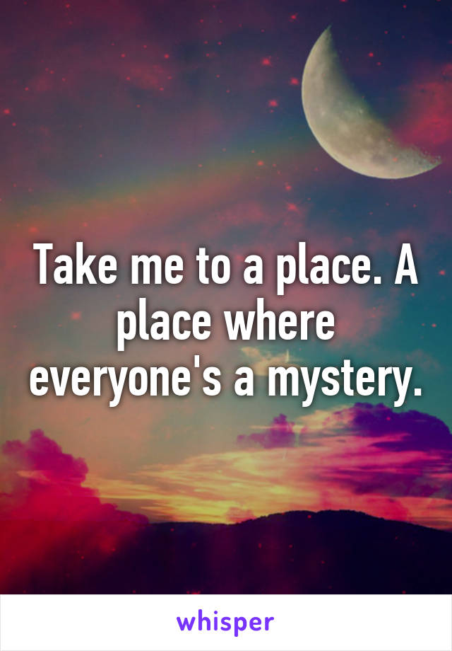 Take me to a place. A place where everyone's a mystery.