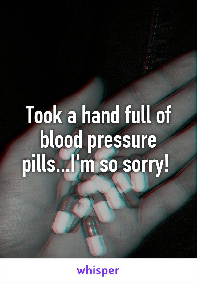 Took a hand full of blood pressure pills...I'm so sorry! 
