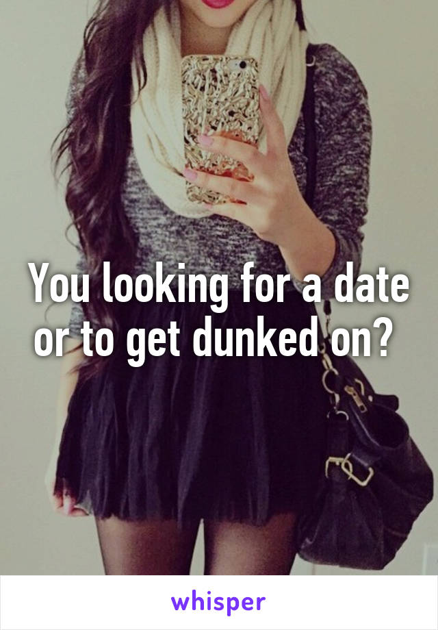 You looking for a date or to get dunked on? 