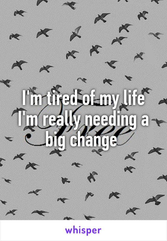 I'm tired of my life I'm really needing a big change 