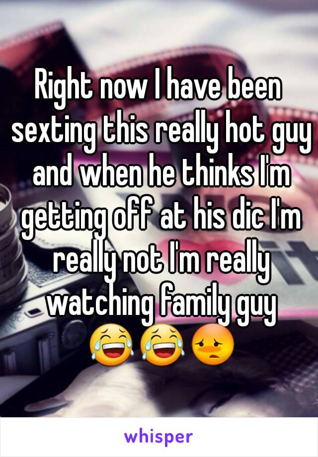 Right now I have been sexting this really hot guy and when he thinks I'm getting off at his dic I'm really not I'm really watching family guy 😂😂😳