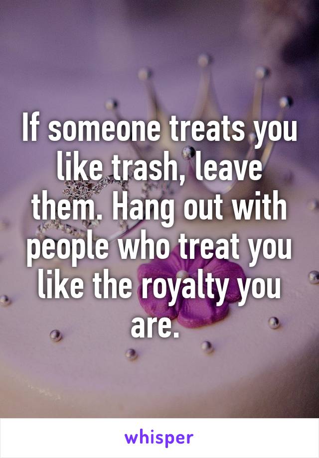 If someone treats you like trash, leave them. Hang out with people who treat you like the royalty you are. 