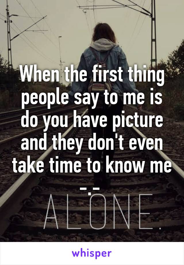 When the first thing people say to me is do you have picture and they don't even take time to know me -.- 