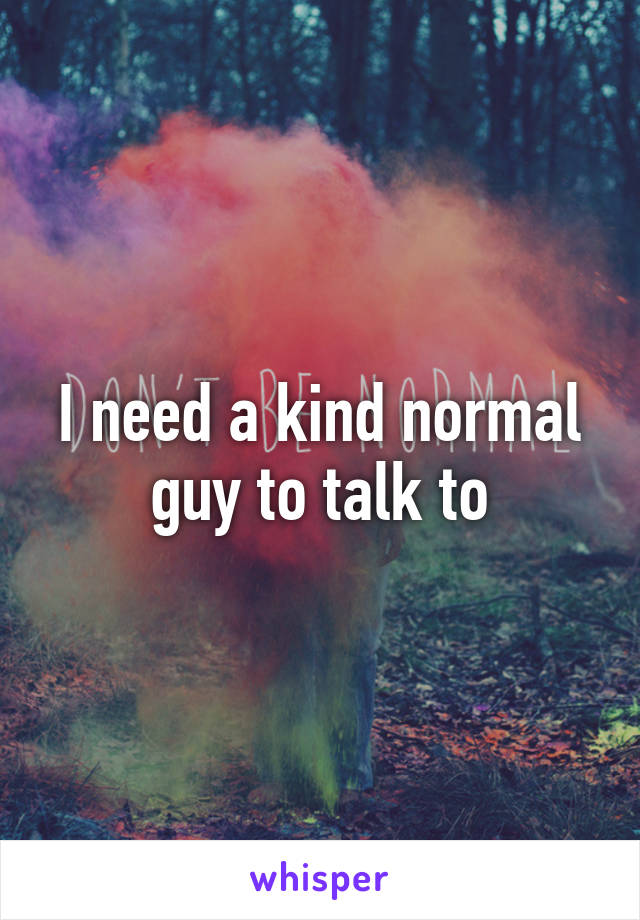 I need a kind normal guy to talk to