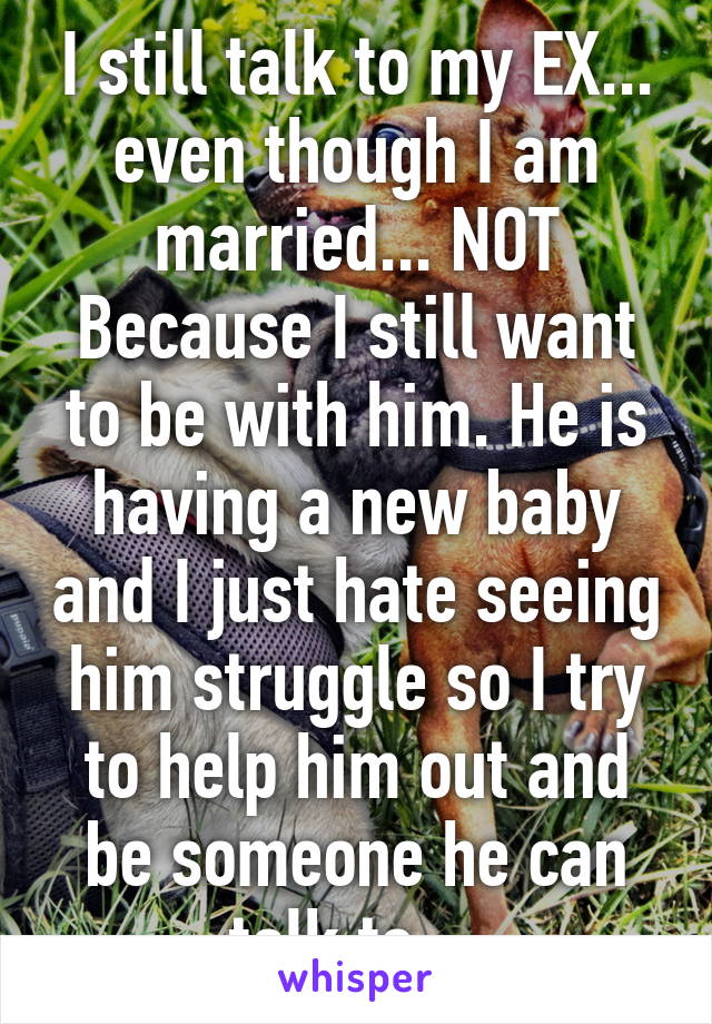 I still talk to my EX... even though I am married... NOT Because I still want to be with him. He is having a new baby and I just hate seeing him struggle so I try to help him out and be someone he can talk to... 