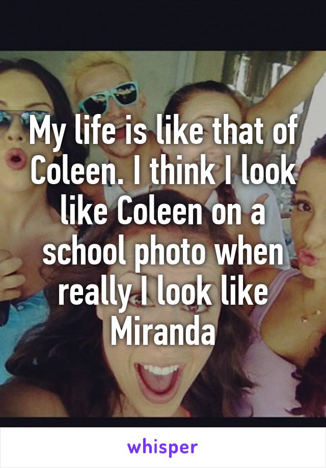 My life is like that of Coleen. I think I look like Coleen on a school photo when really I look like Miranda
