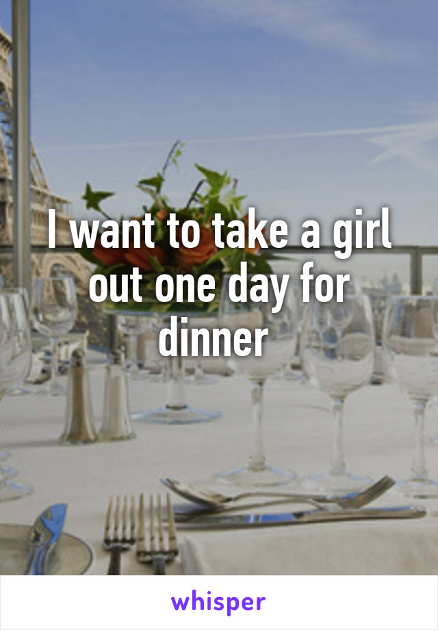 I want to take a girl out one day for dinner 
