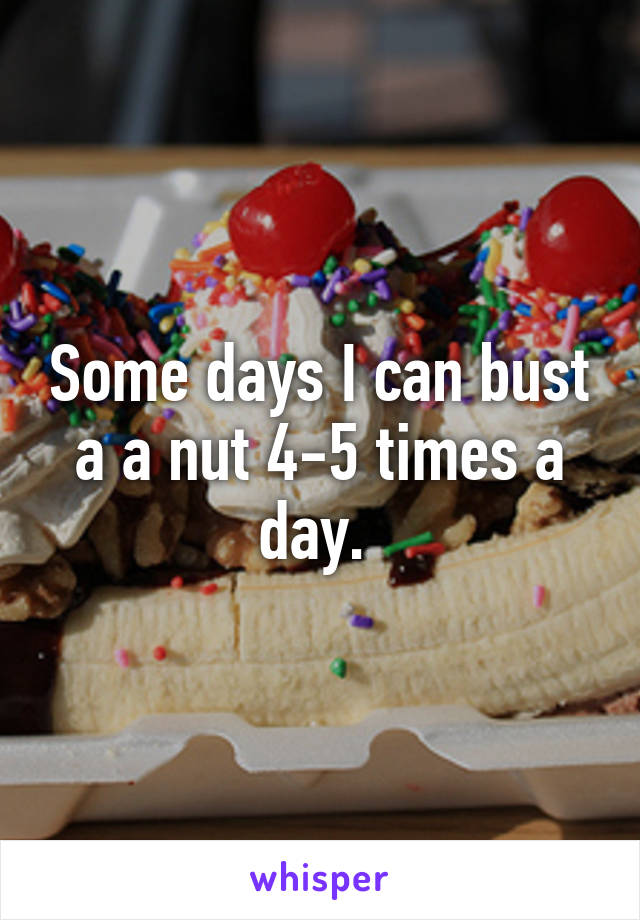 Some days I can bust a a nut 4-5 times a day. 