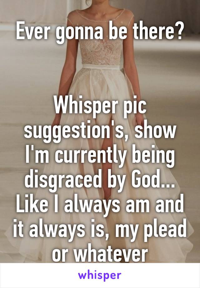 Ever gonna be there?


Whisper pic suggestion's, show I'm currently being disgraced by God... Like I always am and it always is, my plead or whatever