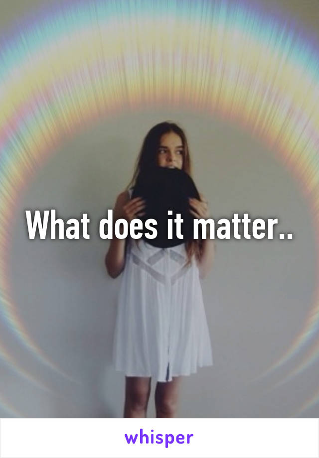 What does it matter..