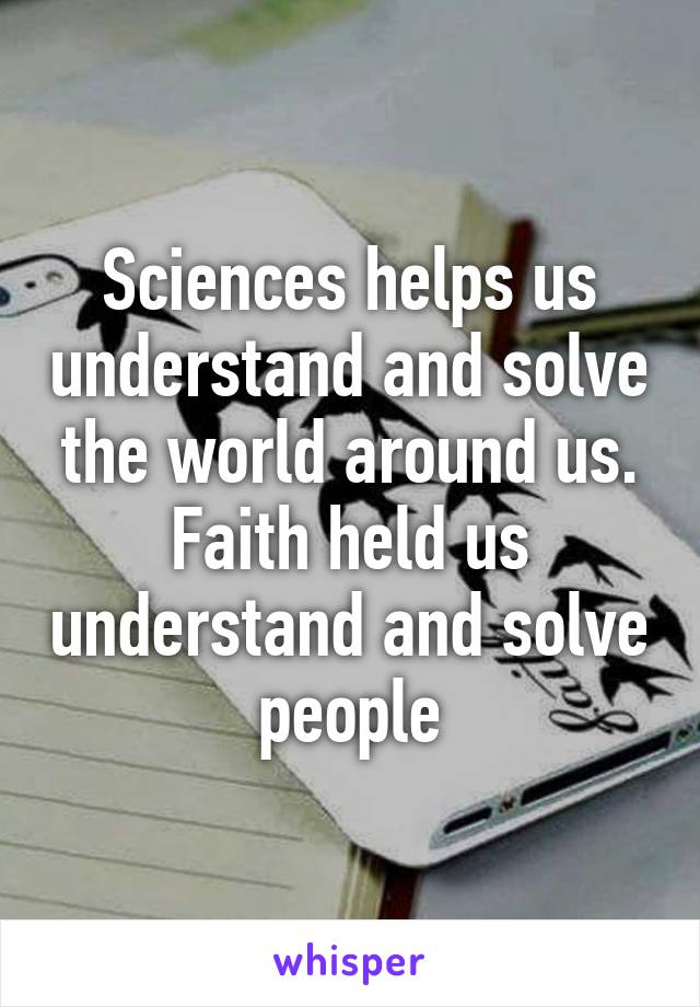 Sciences helps us understand and solve the world around us. Faith held us understand and solve people