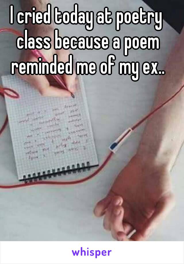 I cried today at poetry class because a poem reminded me of my ex..