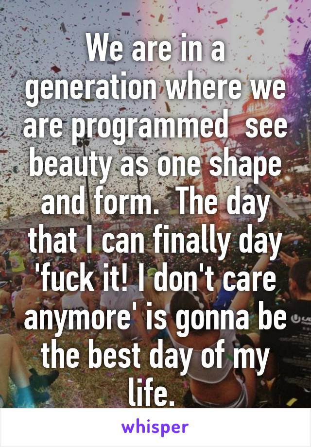 We are in a generation where we are programmed  see beauty as one shape and form.  The day that I can finally day 'fuck it! I don't care anymore' is gonna be the best day of my life. 