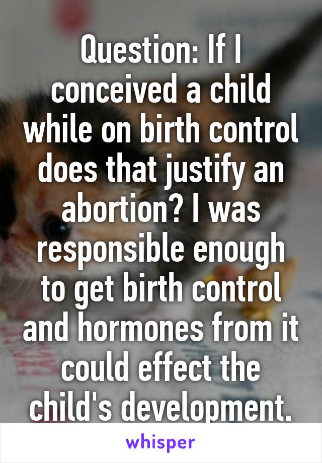 Question: If I conceived a child while on birth control does that justify an abortion? I was responsible enough to get birth control and hormones from it could effect the child's development.
