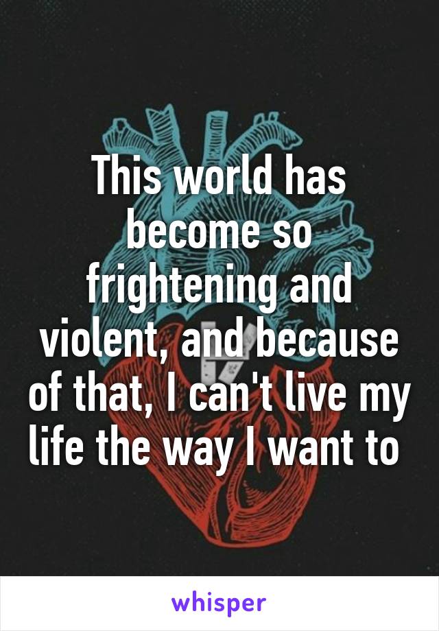 This world has become so frightening and violent, and because of that, I can't live my life the way I want to 