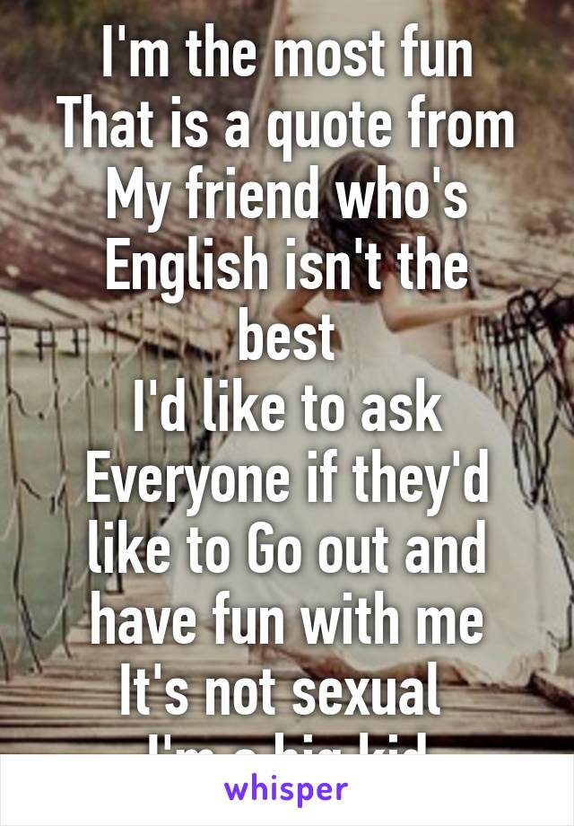 I'm the most fun
That is a quote from
My friend who's
English isn't the best
I'd like to ask Everyone if they'd like to Go out and have fun with me
It's not sexual 
I'm a big kid