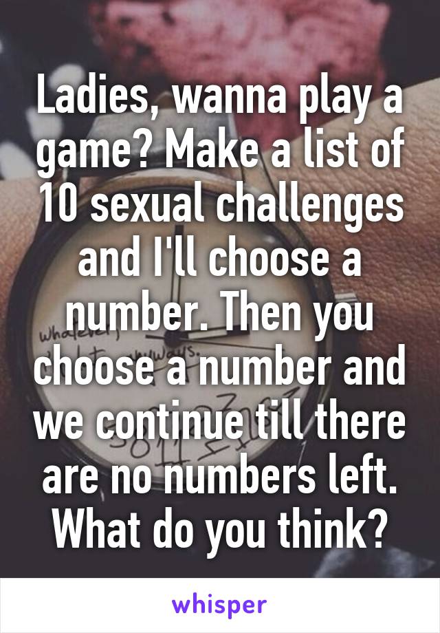 Ladies, wanna play a game? Make a list of 10 sexual challenges and I'll choose a number. Then you choose a number and we continue till there are no numbers left.
What do you think?