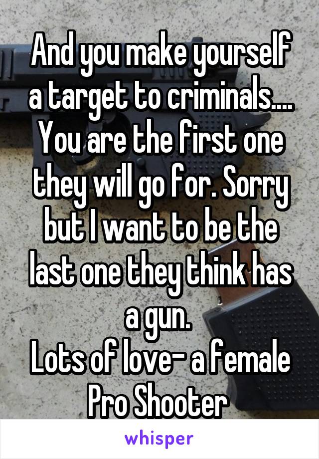 And you make yourself a target to criminals.... You are the first one they will go for. Sorry but I want to be the last one they think has a gun. 
Lots of love- a female Pro Shooter 