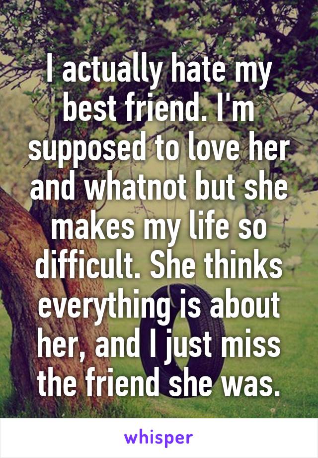 I actually hate my best friend. I'm supposed to love her and whatnot but she makes my life so difficult. She thinks everything is about her, and I just miss the friend she was.