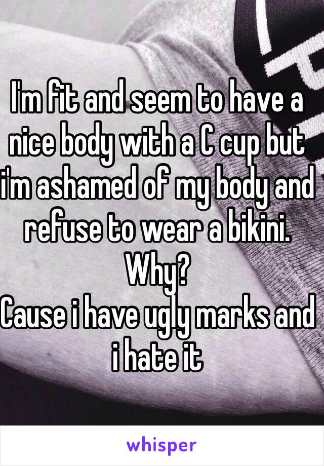 I'm fit and seem to have a nice body with a C cup but i'm ashamed of my body and refuse to wear a bikini.
Why?
Cause i have ugly marks and i hate it