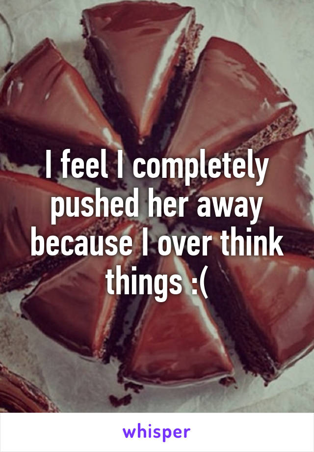 I feel I completely pushed her away because I over think things :(