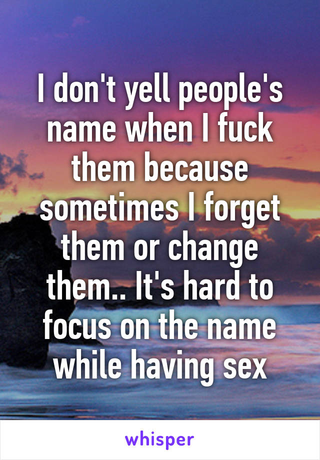 I don't yell people's name when I fuck them because sometimes I forget them or change them.. It's hard to focus on the name while having sex