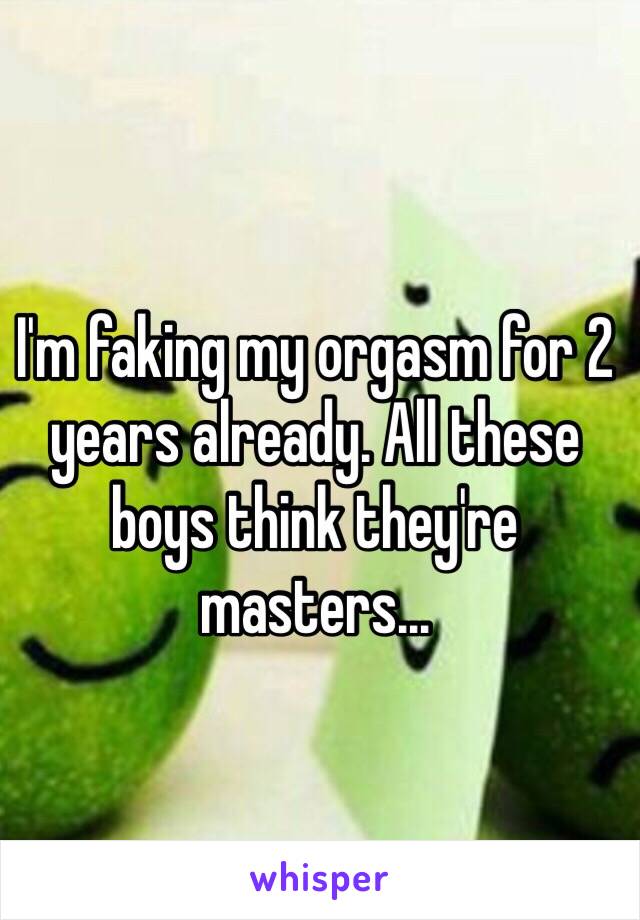 I'm faking my orgasm for 2 years already. All these boys think they're masters... 