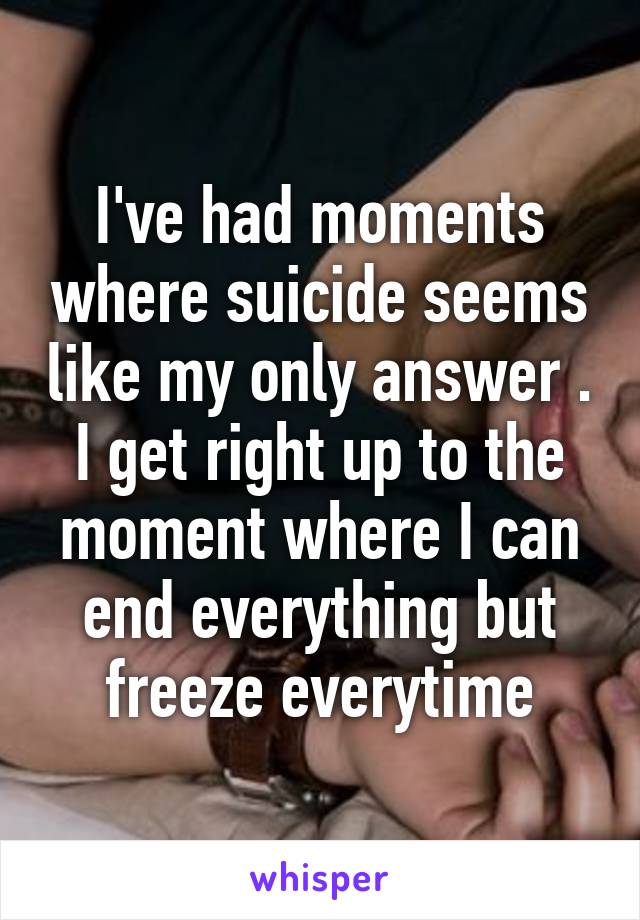 I've had moments where suicide seems like my only answer . I get right up to the moment where I can end everything but freeze everytime