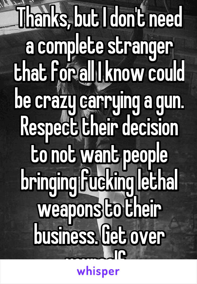 Thanks, but I don't need a complete stranger that for all I know could be crazy carrying a gun. Respect their decision to not want people bringing fucking lethal weapons to their business. Get over yourself. 