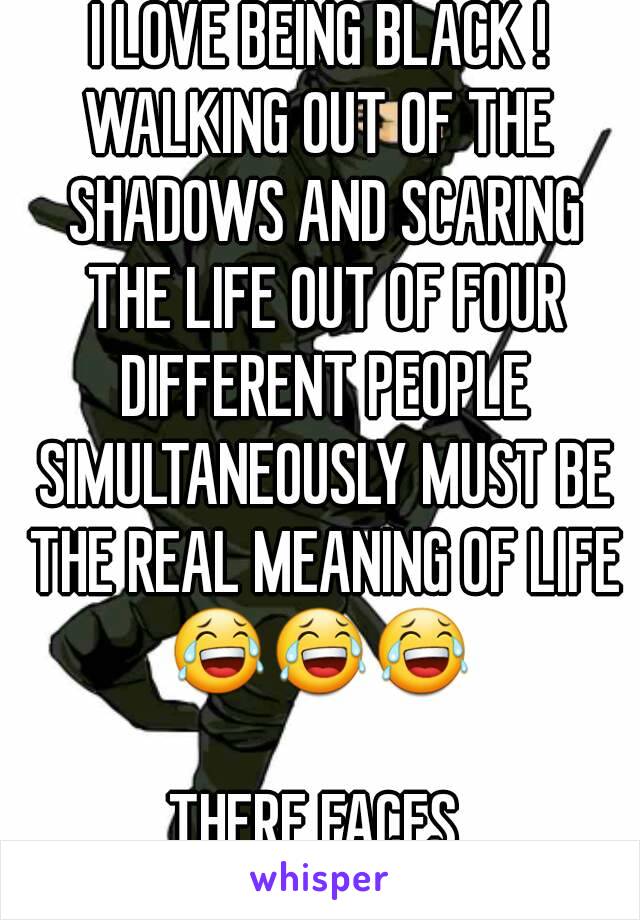 I LOVE BEING BLACK !
WALKING OUT OF THE SHADOWS AND SCARING THE LIFE OUT OF FOUR DIFFERENT PEOPLE SIMULTANEOUSLY MUST BE THE REAL MEANING OF LIFE
😂😂😂

THERE FACES 