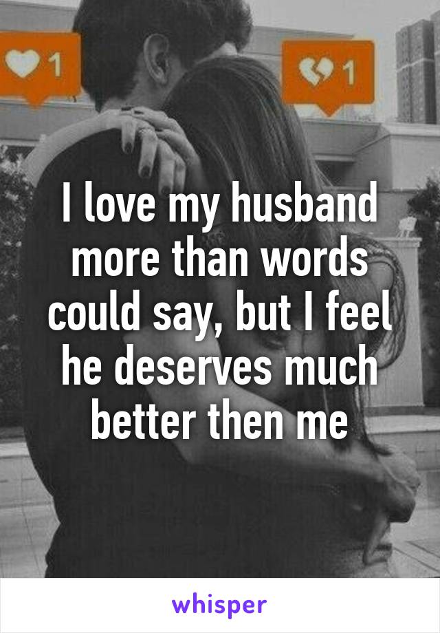 I love my husband more than words could say, but I feel he deserves much better then me