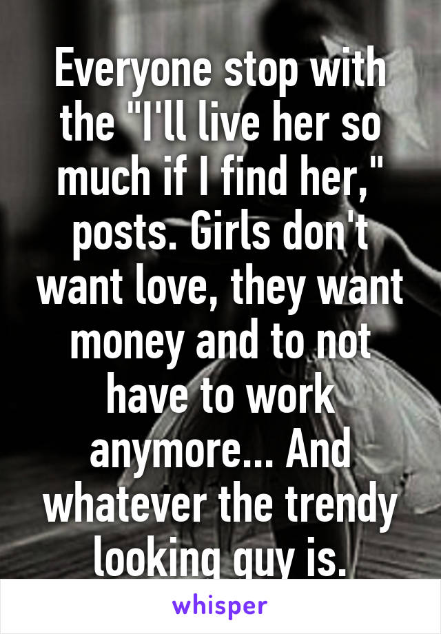 Everyone stop with the "I'll live her so much if I find her," posts. Girls don't want love, they want money and to not have to work anymore... And whatever the trendy looking guy is.