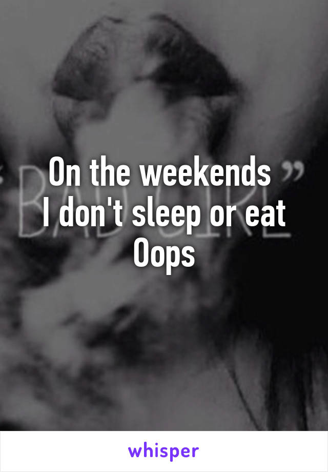On the weekends 
I don't sleep or eat
Oops
