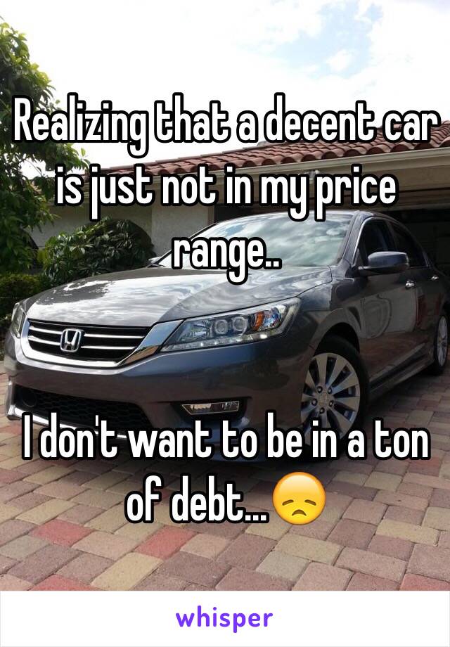 Realizing that a decent car is just not in my price range..


I don't want to be in a ton of debt...😞