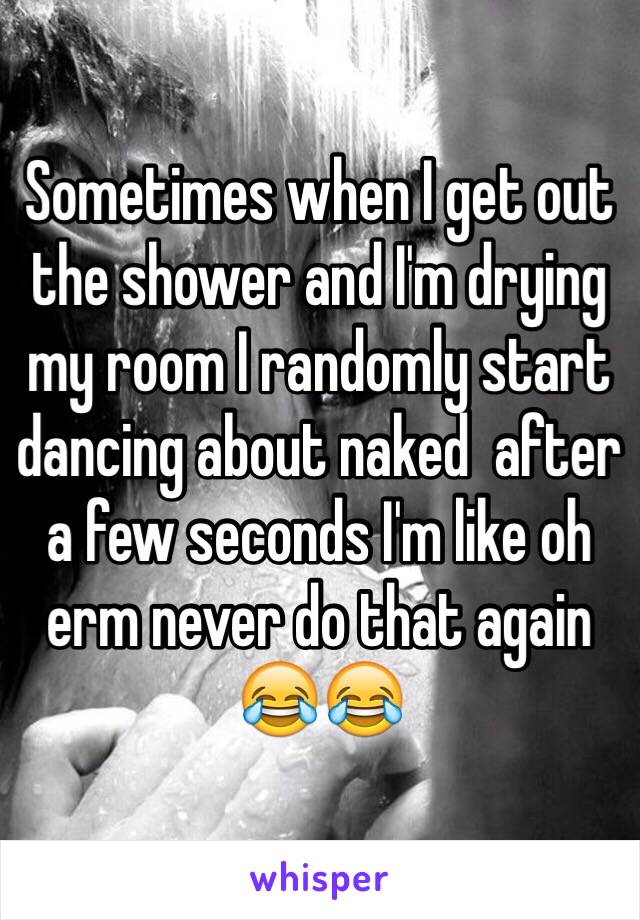 Sometimes when I get out the shower and I'm drying my room I randomly start dancing about naked  after a few seconds I'm like oh erm never do that again 😂😂