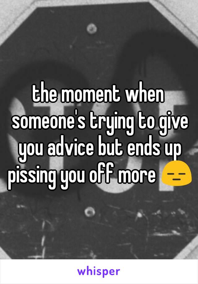 the moment when someone's trying to give you advice but ends up pissing you off more 😑