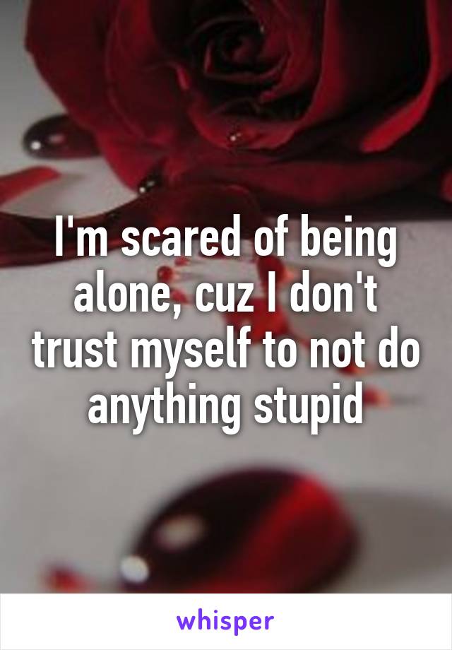 I'm scared of being alone, cuz I don't trust myself to not do anything stupid