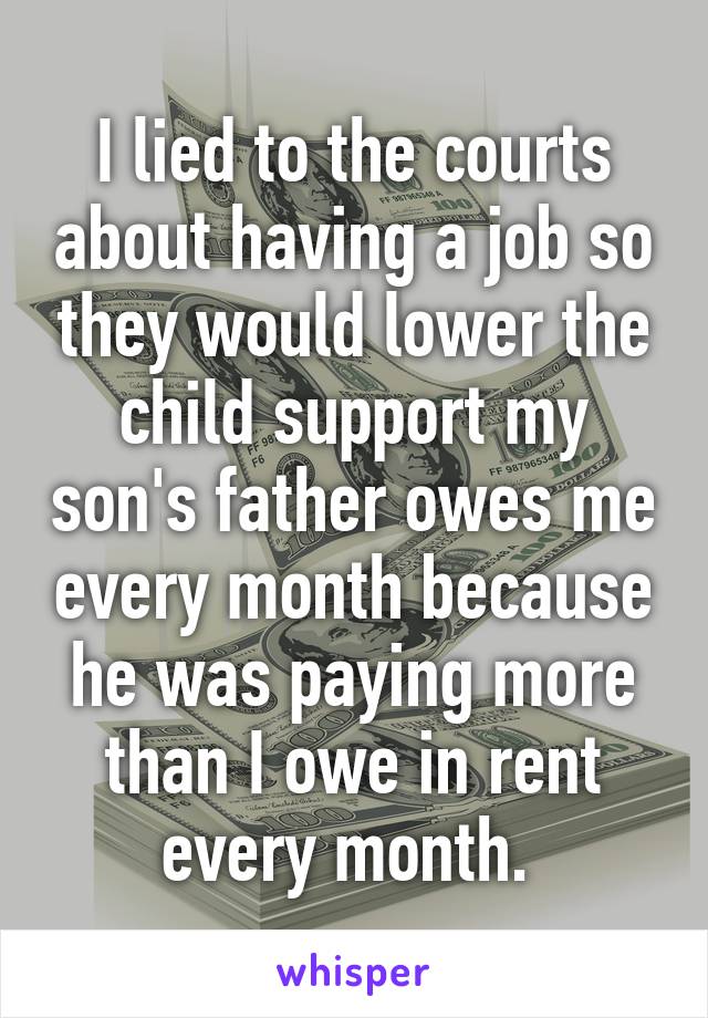 I lied to the courts about having a job so they would lower the child support my son's father owes me every month because he was paying more than I owe in rent every month. 